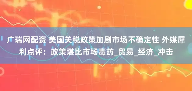 广瑞网配资 美国关税政策加剧市场不确定性 外媒犀利点评：政策堪比市场毒药_贸易_经济_冲击