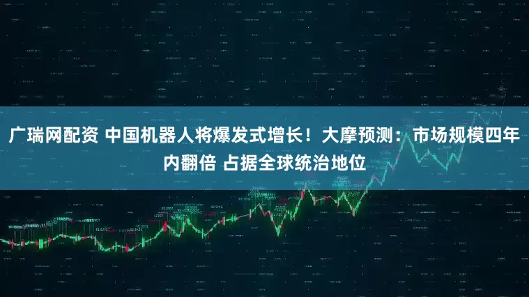 广瑞网配资 中国机器人将爆发式增长！大摩预测：市场规模四年内翻倍 占据全球统治地位