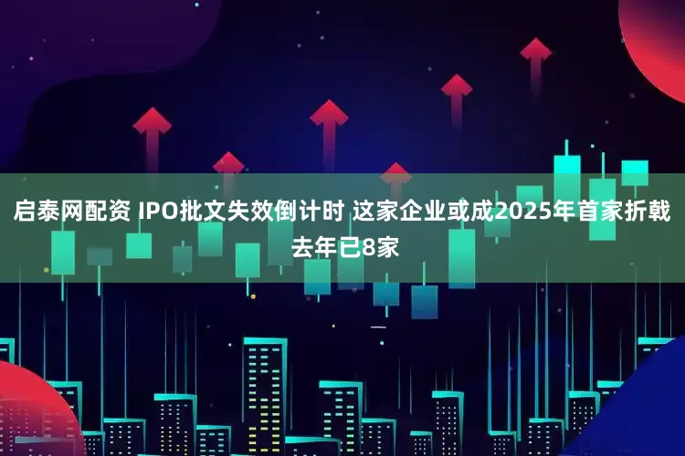 启泰网配资 IPO批文失效倒计时 这家企业或成2025年首家折戟 去年已8家