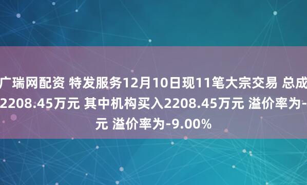 广瑞网配资 特发服务12月10日现11笔大宗交易 总成交金额2208.45万元 其中机构买入2208.45万元 溢价率为-9.00%
