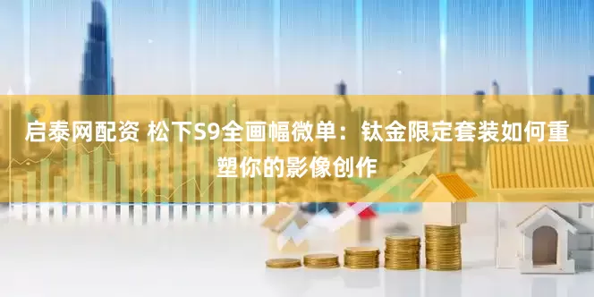 启泰网配资 松下S9全画幅微单：钛金限定套装如何重塑你的影像创作