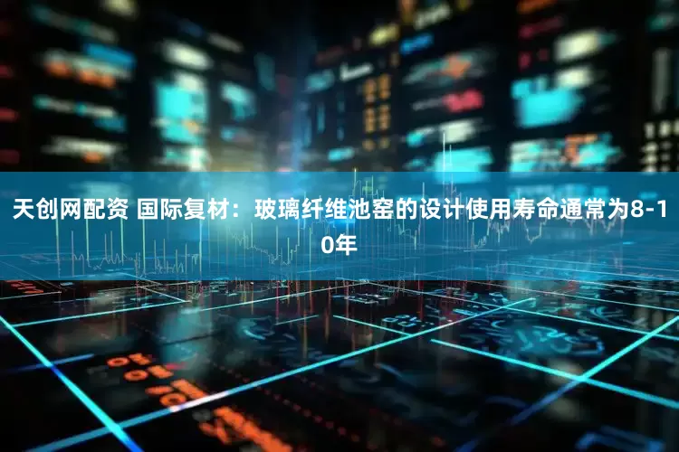 天创网配资 国际复材：玻璃纤维池窑的设计使用寿命通常为8-10年