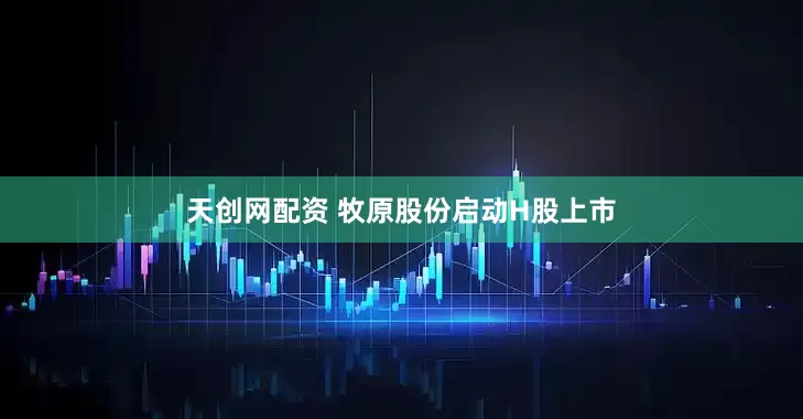 天创网配资 牧原股份启动H股上市