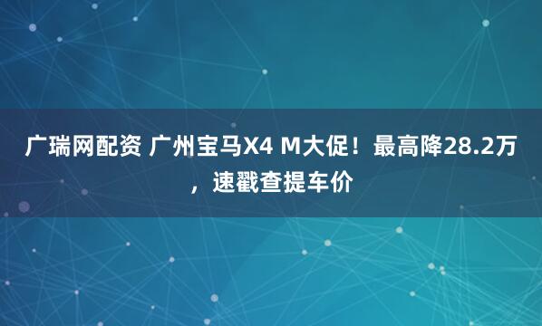广瑞网配资 广州宝马X4 M大促！最高降28.2万，速戳查提车价
